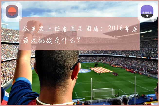 从里皮上任看国足困局：2016年后最大挑战是什么？