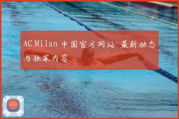 AC Milan 中国官方网站 最新动态与独家内容