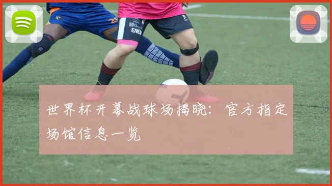 世界杯开幕战球场揭晓：官方指定场馆信息一览