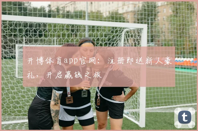 开博体育app官网：注册即送新人豪礼，开启赢钱之旅